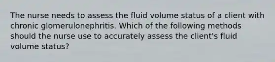 The nurse needs to assess the fluid volume status of a client with chronic glomerulonephritis. Which of the following methods should the nurse use to accurately assess the client's fluid volume status?