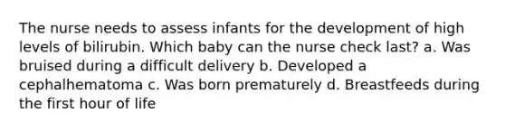 The nurse needs to assess infants for the development of high levels of bilirubin. Which baby can the nurse check last? a. Was bruised during a difficult delivery b. Developed a cephalhematoma c. Was born prematurely d. Breastfeeds during the first hour of life