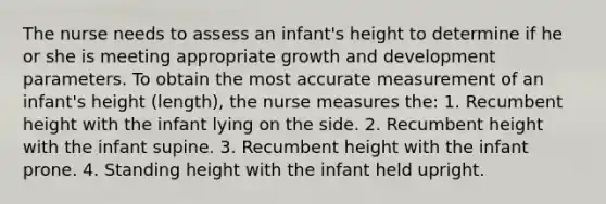 The nurse needs to assess an infant's height to determine if he or she is meeting appropriate growth and development parameters. To obtain the most accurate measurement of an infant's height (length), the nurse measures the: 1. Recumbent height with the infant lying on the side. 2. Recumbent height with the infant supine. 3. Recumbent height with the infant prone. 4. Standing height with the infant held upright.