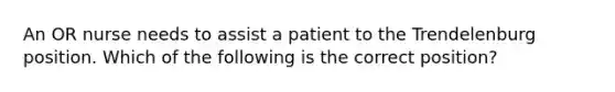 An OR nurse needs to assist a patient to the Trendelenburg position. Which of the following is the correct position?