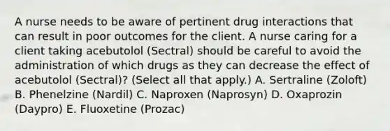 A nurse needs to be aware of pertinent drug interactions that can result in poor outcomes for the client. A nurse caring for a client taking acebutolol (Sectral) should be careful to avoid the administration of which drugs as they can decrease the effect of acebutolol (Sectral)? (Select all that apply.) A. Sertraline (Zoloft) B. Phenelzine (Nardil) C. Naproxen (Naprosyn) D. Oxaprozin (Daypro) E. Fluoxetine (Prozac)