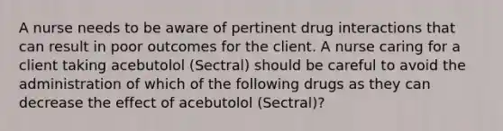 A nurse needs to be aware of pertinent drug interactions that can result in poor outcomes for the client. A nurse caring for a client taking acebutolol (Sectral) should be careful to avoid the administration of which of the following drugs as they can decrease the effect of acebutolol (Sectral)?