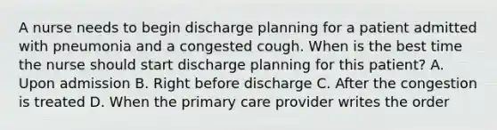 A nurse needs to begin discharge planning for a patient admitted with pneumonia and a congested cough. When is the best time the nurse should start discharge planning for this patient? A. Upon admission B. Right before discharge C. After the congestion is treated D. When the primary care provider writes the order