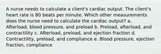 A nurse needs to calculate a client's cardiac output. The client's heart rate is 80 beats per minute. Which other measurements does the nurse need to calculate the cardiac output? a. Afterload, blood pressure, and preload b. Preload, afterload, and contractility c. Afterload, preload, and ejection fraction d. Contractility, preload, and compliance e. Blood pressure, ejection fraction, compliance