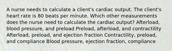 A nurse needs to calculate a client's cardiac output. The client's heart rate is 80 beats per minute. Which other measurements does the nurse need to calculate the cardiac output? Afterload, blood pressure, and preload Preload, afterload, and contractility Afterload, preload, and ejection fraction Contractility, preload, and compliance Blood pressure, ejection fraction, compliance