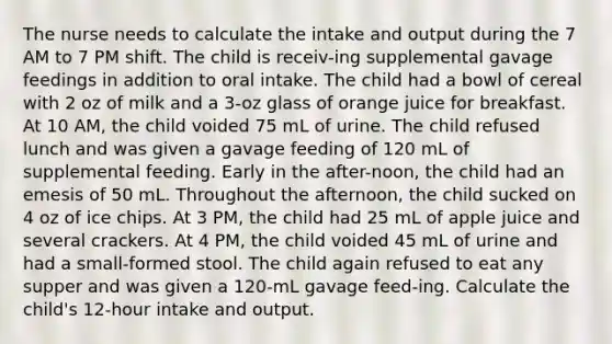 The nurse needs to calculate the intake and output during the 7 AM to 7 PM shift. The child is receiv-ing supplemental gavage feedings in addition to oral intake. The child had a bowl of cereal with 2 oz of milk and a 3-oz glass of orange juice for breakfast. At 10 AM, the child voided 75 mL of urine. The child refused lunch and was given a gavage feeding of 120 mL of supplemental feeding. Early in the after-noon, the child had an emesis of 50 mL. Throughout the afternoon, the child sucked on 4 oz of ice chips. At 3 PM, the child had 25 mL of apple juice and several crackers. At 4 PM, the child voided 45 mL of urine and had a small-formed stool. The child again refused to eat any supper and was given a 120-mL gavage feed-ing. Calculate the child's 12-hour intake and output.