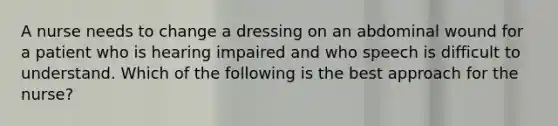 A nurse needs to change a dressing on an abdominal wound for a patient who is hearing impaired and who speech is difficult to understand. Which of the following is the best approach for the nurse?