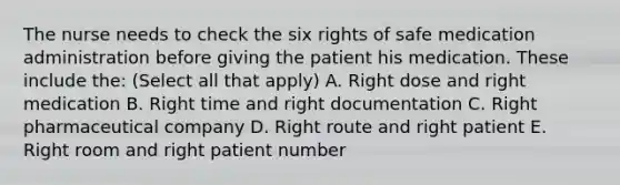 The nurse needs to check the six rights of safe medication administration before giving the patient his medication. These include the: (Select all that apply) A. Right dose and right medication B. Right time and right documentation C. Right pharmaceutical company D. Right route and right patient E. Right room and right patient number