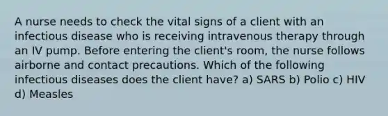 A nurse needs to check the vital signs of a client with an infectious disease who is receiving intravenous therapy through an IV pump. Before entering the client's room, the nurse follows airborne and contact precautions. Which of the following infectious diseases does the client have? a) SARS b) Polio c) HIV d) Measles