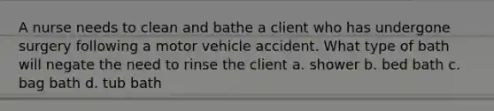 A nurse needs to clean and bathe a client who has undergone surgery following a motor vehicle accident. What type of bath will negate the need to rinse the client a. shower b. bed bath c. bag bath d. tub bath