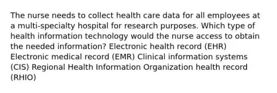 The nurse needs to collect health care data for all employees at a multi-specialty hospital for research purposes. Which type of health information technology would the nurse access to obtain the needed information? Electronic health record (EHR) Electronic medical record (EMR) Clinical information systems (CIS) Regional Health Information Organization health record (RHIO)