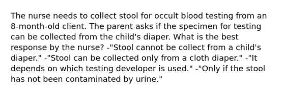 The nurse needs to collect stool for occult blood testing from an 8-month-old client. The parent asks if the specimen for testing can be collected from the child's diaper. What is the best response by the nurse? -"Stool cannot be collect from a child's diaper." -"Stool can be collected only from a cloth diaper." -"It depends on which testing developer is used." -"Only if the stool has not been contaminated by urine."