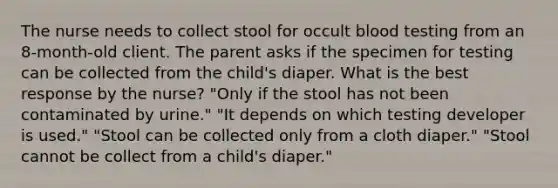 The nurse needs to collect stool for occult blood testing from an 8-month-old client. The parent asks if the specimen for testing can be collected from the child's diaper. What is the best response by the nurse? "Only if the stool has not been contaminated by urine." "It depends on which testing developer is used." "Stool can be collected only from a cloth diaper." "Stool cannot be collect from a child's diaper."