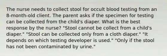 The nurse needs to collect stool for occult blood testing from an 8-month-old client. The parent asks if the specimen for testing can be collected from the child's diaper. What is the best response by the nurse? "Stool cannot be collect from a child's diaper." "Stool can be collected only from a cloth diaper." "It depends on which testing developer is used." "Only if the stool has not been contaminated by urine."