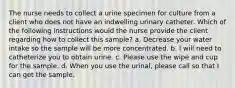 The nurse needs to collect a urine specimen for culture from a client who does not have an indwelling urinary catheter. Which of the following instructions would the nurse provide the client regarding how to collect this sample? a. Decrease your water intake so the sample will be more concentrated. b. I will need to catheterize you to obtain urine. c. Please use the wipe and cup for the sample. d. When you use the urinal, please call so that I can get the sample.