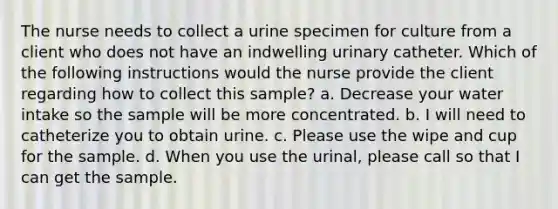 The nurse needs to collect a urine specimen for culture from a client who does not have an indwelling urinary catheter. Which of the following instructions would the nurse provide the client regarding how to collect this sample? a. Decrease your water intake so the sample will be more concentrated. b. I will need to catheterize you to obtain urine. c. Please use the wipe and cup for the sample. d. When you use the urinal, please call so that I can get the sample.