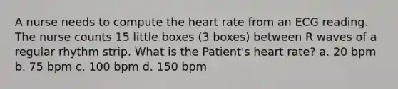 A nurse needs to compute the heart rate from an ECG reading. The nurse counts 15 little boxes (3 boxes) between R waves of a regular rhythm strip. What is the Patient's heart rate? a. 20 bpm b. 75 bpm c. 100 bpm d. 150 bpm