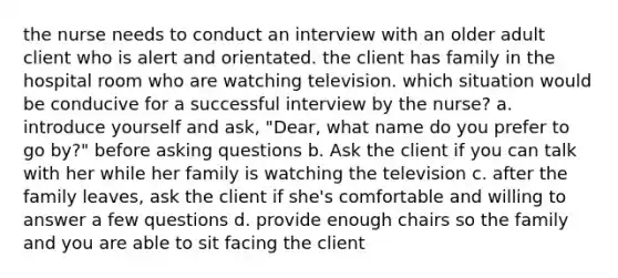 the nurse needs to conduct an interview with an older adult client who is alert and orientated. the client has family in the hospital room who are watching television. which situation would be conducive for a successful interview by the nurse? a. introduce yourself and ask, "Dear, what name do you prefer to go by?" before asking questions b. Ask the client if you can talk with her while her family is watching the television c. after the family leaves, ask the client if she's comfortable and willing to answer a few questions d. provide enough chairs so the family and you are able to sit facing the client