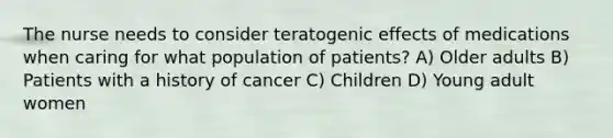 The nurse needs to consider teratogenic effects of medications when caring for what population of patients? A) Older adults B) Patients with a history of cancer C) Children D) Young adult women