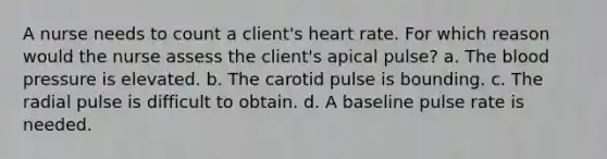 A nurse needs to count a client's heart rate. For which reason would the nurse assess the client's apical pulse? a. The blood pressure is elevated. b. The carotid pulse is bounding. c. The radial pulse is difficult to obtain. d. A baseline pulse rate is needed.