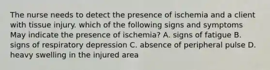 The nurse needs to detect the presence of ischemia and a client with tissue injury. which of the following signs and symptoms May indicate the presence of ischemia? A. signs of fatigue B. signs of respiratory depression C. absence of peripheral pulse D. heavy swelling in the injured area