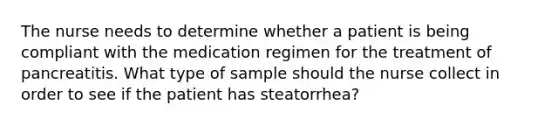 The nurse needs to determine whether a patient is being compliant with the medication regimen for the treatment of pancreatitis. What type of sample should the nurse collect in order to see if the patient has steatorrhea?