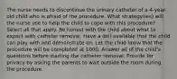 The nurse needs to discontinue the urinary catheter of a 4-year-old child who is afraid of the procedure. What strategy(ies) will the nurse use to help the child to cope with this procedure? Select all that apply. Be honest with the child about what to expect with catheter removal. Have a doll available that the child can play with and demonstrate on. Let the child know that the procedure will be completed at 1000. Answer all of the child's questions before starting the catheter removal. Provide for privacy by asking the parents to wait outside the room during the procedure.