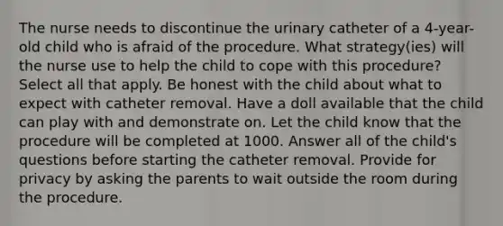 The nurse needs to discontinue the urinary catheter of a 4-year-old child who is afraid of the procedure. What strategy(ies) will the nurse use to help the child to cope with this procedure? Select all that apply. Be honest with the child about what to expect with catheter removal. Have a doll available that the child can play with and demonstrate on. Let the child know that the procedure will be completed at 1000. Answer all of the child's questions before starting the catheter removal. Provide for privacy by asking the parents to wait outside the room during the procedure.