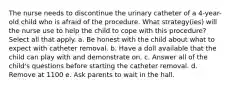 The nurse needs to discontinue the urinary catheter of a 4-year-old child who is afraid of the procedure. What strategy(ies) will the nurse use to help the child to cope with this procedure? Select all that apply. a. Be honest with the child about what to expect with catheter removal. b. Have a doll available that the child can play with and demonstrate on. c. Answer all of the child's questions before starting the catheter removal. d. Remove at 1100 e. Ask parents to wait in the hall.