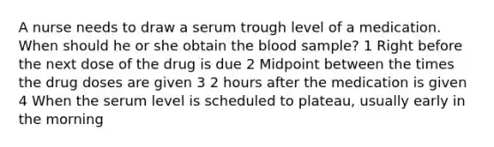 A nurse needs to draw a serum trough level of a medication. When should he or she obtain the blood sample? 1 Right before the next dose of the drug is due 2 Midpoint between the times the drug doses are given 3 2 hours after the medication is given 4 When the serum level is scheduled to plateau, usually early in the morning