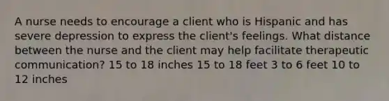 A nurse needs to encourage a client who is Hispanic and has severe depression to express the client's feelings. What distance between the nurse and the client may help facilitate therapeutic communication? 15 to 18 inches 15 to 18 feet 3 to 6 feet 10 to 12 inches