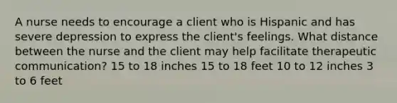 A nurse needs to encourage a client who is Hispanic and has severe depression to express the client's feelings. What distance between the nurse and the client may help facilitate therapeutic communication? 15 to 18 inches 15 to 18 feet 10 to 12 inches 3 to 6 feet