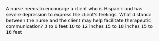 A nurse needs to encourage a client who is Hispanic and has severe depression to express the client's feelings. What distance between the nurse and the client may help facilitate therapeutic communication? 3 to 6 feet 10 to 12 inches 15 to 18 inches 15 to 18 feet