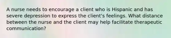 A nurse needs to encourage a client who is Hispanic and has severe depression to express the client's feelings. What distance between the nurse and the client may help facilitate therapeutic communication?