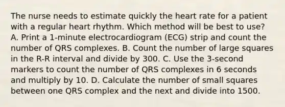 The nurse needs to estimate quickly the heart rate for a patient with a regular heart rhythm. Which method will be best to use? A. Print a 1-minute electrocardiogram (ECG) strip and count the number of QRS complexes. B. Count the number of large squares in the R-R interval and divide by 300. C. Use the 3-second markers to count the number of QRS complexes in 6 seconds and multiply by 10. D. Calculate the number of small squares between one QRS complex and the next and divide into 1500.