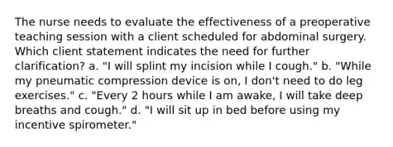 The nurse needs to evaluate the effectiveness of a preoperative teaching session with a client scheduled for abdominal surgery. Which client statement indicates the need for further clarification? a. "I will splint my incision while I cough." b. "While my pneumatic compression device is on, I don't need to do leg exercises." c. "Every 2 hours while I am awake, I will take deep breaths and cough." d. "I will sit up in bed before using my incentive spirometer."