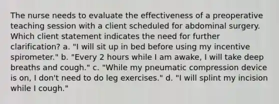 The nurse needs to evaluate the effectiveness of a preoperative teaching session with a client scheduled for abdominal surgery. Which client statement indicates the need for further clarification? a. "I will sit up in bed before using my incentive spirometer." b. "Every 2 hours while I am awake, I will take deep breaths and cough." c. "While my pneumatic compression device is on, I don't need to do leg exercises." d. "I will splint my incision while I cough."