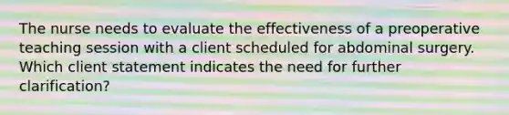 The nurse needs to evaluate the effectiveness of a preoperative teaching session with a client scheduled for abdominal surgery. Which client statement indicates the need for further clarification?