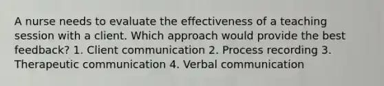 A nurse needs to evaluate the effectiveness of a teaching session with a client. Which approach would provide the best feedback? 1. Client communication 2. Process recording 3. Therapeutic communication 4. Verbal communication