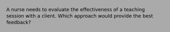 A nurse needs to evaluate the effectiveness of a teaching session with a client. Which approach would provide the best feedback?