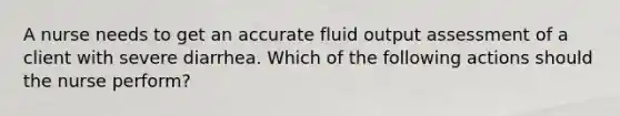 A nurse needs to get an accurate fluid output assessment of a client with severe diarrhea. Which of the following actions should the nurse perform?