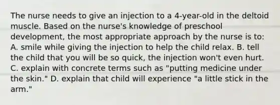 The nurse needs to give an injection to a 4-year-old in the deltoid muscle. Based on the nurse's knowledge of preschool development, the most appropriate approach by the nurse is to: A. smile while giving the injection to help the child relax. B. tell the child that you will be so quick, the injection won't even hurt. C. explain with concrete terms such as "putting medicine under the skin." D. explain that child will experience "a little stick in the arm."