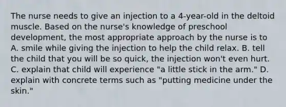 The nurse needs to give an injection to a 4-year-old in the deltoid muscle. Based on the nurse's knowledge of preschool development, the most appropriate approach by the nurse is to A. smile while giving the injection to help the child relax. B. tell the child that you will be so quick, the injection won't even hurt. C. explain that child will experience "a little stick in the arm." D. explain with concrete terms such as "putting medicine under the skin."