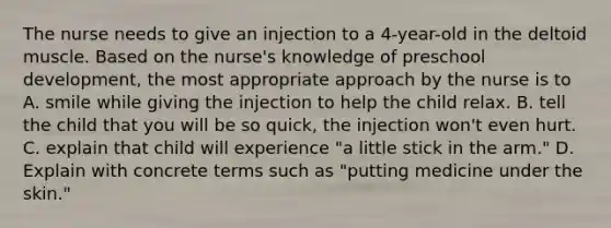 The nurse needs to give an injection to a 4-year-old in the deltoid muscle. Based on the nurse's knowledge of preschool development, the most appropriate approach by the nurse is to A. smile while giving the injection to help the child relax. B. tell the child that you will be so quick, the injection won't even hurt. C. explain that child will experience "a little stick in the arm." D. Explain with concrete terms such as "putting medicine under the skin."