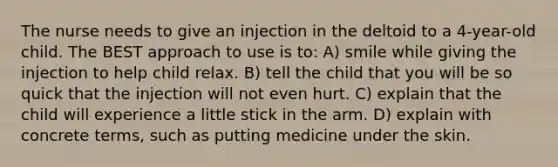 The nurse needs to give an injection in the deltoid to a 4-year-old child. The BEST approach to use is to: A) smile while giving the injection to help child relax. B) tell the child that you will be so quick that the injection will not even hurt. C) explain that the child will experience a little stick in the arm. D) explain with concrete terms, such as putting medicine under the skin.