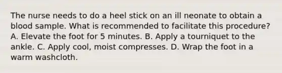 The nurse needs to do a heel stick on an ill neonate to obtain a blood sample. What is recommended to facilitate this procedure? A. Elevate the foot for 5 minutes. B. Apply a tourniquet to the ankle. C. Apply cool, moist compresses. D. Wrap the foot in a warm washcloth.