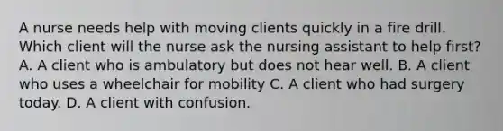 A nurse needs help with moving clients quickly in a fire drill. Which client will the nurse ask the nursing assistant to help first? A. A client who is ambulatory but does not hear well. B. A client who uses a wheelchair for mobility C. A client who had surgery today. D. A client with confusion.