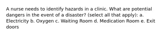 A nurse needs to identify hazards in a clinic. What are potential dangers in the event of a disaster? (select all that apply): a. Electricity b. Oxygen c. Waiting Room d. Medication Room e. Exit doors