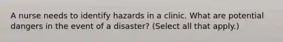 A nurse needs to identify hazards in a clinic. What are potential dangers in the event of a disaster? (Select all that apply.)