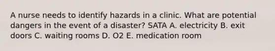 A nurse needs to identify hazards in a clinic. What are potential dangers in the event of a disaster? SATA A. electricity B. exit doors C. waiting rooms D. O2 E. medication room